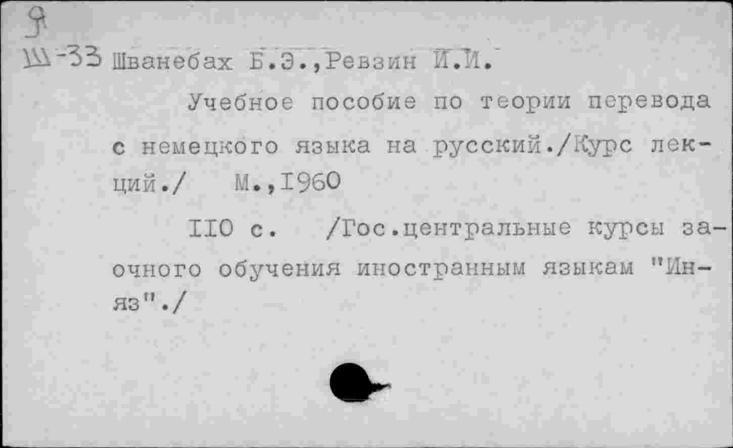 ﻿\SV33 Шванебах Б.Э.,Ревзин Й.’1.
Учебное пособие по теории перевода с немецкого языка на русский./Курс лекций./ М.,1960
ИО с. /Гос.центральные курсы заочного обучения иностранным языкам ”Ин-яз”./